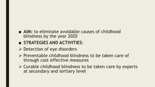 ■ AIM: to eliminate avoidable causes of childhood
blindness by the year 2020
■ STRATEGIES AND ACTIVITIES:
 Detection of eye disorders
 Preventable childhood blindness to be taken care of
through cost effective measures
 Curable childhood blindness to be taken care by experts
at secondary and tertiary level
 