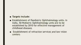 ■ Targets include:
■ Establishment of Paediatric Ophthalmology units. In
India, 50 Pediatric Ophthalmology units are to be
established by 2010 for effective management of
childhood diseases
■ Establishment of refraction services and low vision
centers
 