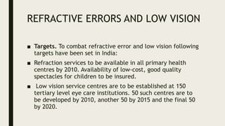 REFRACTIVE ERRORS AND LOW VISION
■ Targets. To combat refractive error and low vision following
targets have been set in India:
■ Refraction services to be available in all primary health
centres by 2010. Availability of low-cost, good quality
spectacles for children to be insured.
■ Low vision service centres are to be established at 150
tertiary level eye care institutions. 50 such centres are to
be developed by 2010, another 50 by 2015 and the final 50
by 2020.
 