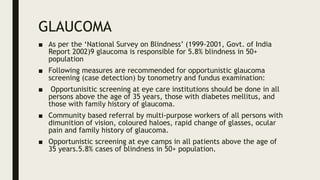 GLAUCOMA
■ As per the ‘National Survey on Blindness’ (1999-2001, Govt. of India
Report 2002)9 glaucoma is responsible for 5.8% blindness in 50+
population
■ Following measures are recommended for opportunistic glaucoma
screening (case detection) by tonometry and fundus examination:
■ Opportunisitic screening at eye care institutions should be done in all
persons above the age of 35 years, those with diabetes mellitus, and
those with family history of glaucoma.
■ Community based referral by multi-purpose workers of all persons with
dimunition of vision, coloured haloes, rapid change of glasses, ocular
pain and family history of glaucoma.
■ Opportunistic screening at eye camps in all patients above the age of
35 years.5.8% cases of blindness in 50+ population.
 