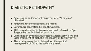 DIABETIC RETINOPATHY
■ Emerging as an important cause out of 4.7% cases of
blindness.
■ Following recommendations are made:
■ Awareness generation by health workers.
■ All known diabetics to be examined and referred to Eye
Surgeon by the Ophthalmic Assistant.
■ Confirmation by fundus fluorescein angiography (FFA) and
laser treatment of diabetic retinopathy at tertiary level.
■ The strategy must be to bring down the medical
management of DR at the secondary level.
 