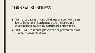 CORNEAL BLINDNESS
■ The major causes of this blindness are corneal ulcers
due to infections, trachoma, ocular injuries and
keratomalacia caused by nutritional deficiencies.
■ OBJECTIVE: to reduce prevalence of preventable and
curable corneal blindness
 