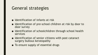 General strategies
■ Identification of infants at risk
■ Identification of pre-school children at risk by door to
door survey
■ Identification of schoolchildren through school health
services
■ Identification of senior citizens with post cataract
surgery bullous keratopathy
■ To ensure supply of essential drugs
 