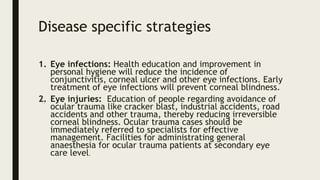 Disease specific strategies
1. Eye infections: Health education and improvement in
personal hygiene will reduce the incidence of
conjunctivitis, corneal ulcer and other eye infections. Early
treatment of eye infections will prevent corneal blindness.
2. Eye injuries: Education of people regarding avoidance of
ocular trauma like cracker blast, industrial accidents, road
accidents and other trauma, thereby reducing irreversible
corneal blindness. Ocular trauma cases should be
immediately referred to specialists for effective
management. Facilities for administrating general
anaesthesia for ocular trauma patients at secondary eye
care level.
 