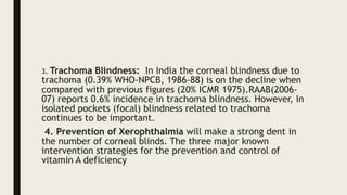 3. Trachoma Blindness: In India the corneal blindness due to
trachoma (0.39% WHO-NPCB, 1986-88) is on the decline when
compared with previous figures (20% ICMR 1975).RAAB(2006-
07) reports 0.6% incidence in trachoma blindness. However, In
isolated pockets (focal) blindness related to trachoma
continues to be important.
4. Prevention of Xerophthalmia will make a strong dent in
the number of corneal blinds. The three major known
intervention strategies for the prevention and control of
vitamin A deficiency
 
