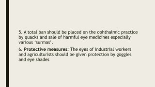 5. A total ban should be placed on the ophthalmic practice
by quacks and sale of harmful eye medicines especially
various ‘surmas’.
6. Protective measures: The eyes of industrial workers
and agriculturists should be given protection by goggles
and eye shades
 