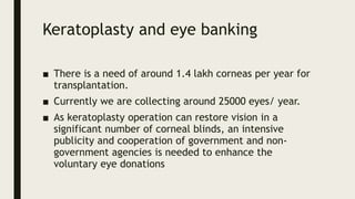 Keratoplasty and eye banking
■ There is a need of around 1.4 lakh corneas per year for
transplantation.
■ Currently we are collecting around 25000 eyes/ year.
■ As keratoplasty operation can restore vision in a
significant number of corneal blinds, an intensive
publicity and cooperation of government and non-
government agencies is needed to enhance the
voluntary eye donations
 