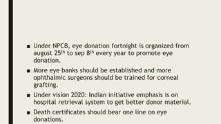 ■ Under NPCB, eye donation fortnight is organized from
august 25th to sep 8th every year to promote eye
donation.
■ More eye banks should be established and more
ophthalmic surgeons should be trained for corneal
grafting.
■ Under vision 2020: Indian initiative emphasis is on
hospital retrieval system to get better donor material.
■ Death certificates should bear one line on eye
donations.
 
