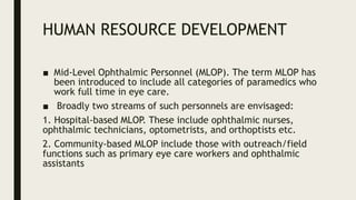 HUMAN RESOURCE DEVELOPMENT
■ Mid-Level Ophthalmic Personnel (MLOP). The term MLOP has
been introduced to include all categories of paramedics who
work full time in eye care.
■ Broadly two streams of such personnels are envisaged:
1. Hospital-based MLOP. These include ophthalmic nurses,
ophthalmic technicians, optometrists, and orthoptists etc.
2. Community-based MLOP include those with outreach/field
functions such as primary eye care workers and ophthalmic
assistants
 
