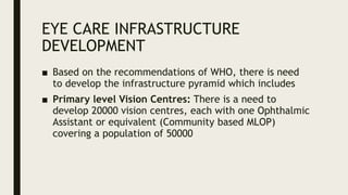 EYE CARE INFRASTRUCTURE
DEVELOPMENT
■ Based on the recommendations of WHO, there is need
to develop the infrastructure pyramid which includes
■ Primary level Vision Centres: There is a need to
develop 20000 vision centres, each with one Ophthalmic
Assistant or equivalent (Community based MLOP)
covering a population of 50000
 