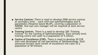 ■ Service Centres: There is need to develop 2000 service centres
at secondary level — each with two ophthalmologists and 8
paramedics (Hospital based MLOP), covering a population of
500000. One eye care manager will be required at each service
centre
■ Training Centres. There is a need to develop 200 ‘Training
Centres’ for the training of Ophthalmologists. Each tertiary level
training centre will cater to a population of 5 million.
■ Centre of Excellence (COE). There is need to develop 20 COE
with well developed all sub specialities of Ophthalmology. Each
advanced tertiary level center of excellence will cater to a
population of 50 millions.
 
