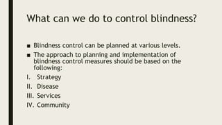 What can we do to control blindness?
■ Blindness control can be planned at various levels.
■ The approach to planning and implementation of
blindness control measures should be based on the
following:
I. Strategy
II. Disease
III. Services
IV. Community
 