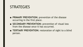 STRATEGIES
■ PRIMARY PREVENTION: prevention of the disease
occurring in the first place.
■ SECONDARY PREVENTION: prevention of visual loss
from the disease once it has occurred.
■ TERTIARY PREVENTION: restoration of sight to a blind
person.
 