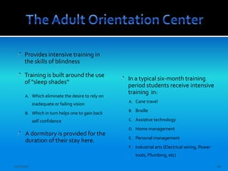 Provides intensive training in
      the skills of blindness

      Training is built around the use
                                                 In a typical six-month training
      of "sleep shades“
                                                 period students receive intensive
                                                 training in:
      A. Which eliminate the desire to rely on
                                                 A. Cane travel
            inadequate or failing vision
                                                 B. Braille
      B. Which in turn helps one to gain back
            self confidence                      C. Assistive technology

                                                 D. Home management
      A dormitory is provided for the
                                                 E. Personal management
      duration of their stay here.
                                                 F. industrial arts (Electrical wiring, Power
                                                    tools, Plumbing, etc)

12/7/2011                                                                                       10
 