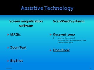 Screen magnification       Scan/Read Systems:
           software

     MAGic                    Kurzweil 1000
                                1)   Lets you Scan and read
                                     books, receipts, and newspapers via a
                                     computerized voice


     ZoomText
                               OpenBook

     BigShot
12/7/2011                                                                    11
 