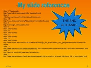 Slide 2: Visual acuity
http://www.tedmontgomery.com/the_eye/acuity.html
Slide 3:
 http://www.unmc.edu/eye/internationalmission.htm
Slide 4-7:
http://www.olmstedcenter.org/About/News-Information/Causes
Slide 8:
                                                                              THE END
http://primesight.net/education.htm
Slide 9:
                                                                              & THANKS
Have links to sites
Slide 10:
Have links to sites
Slide 11:
Have links to sites
Slide 12:
Have links to sites
http://www.msnbc.msn.com/id/15419164/ns/technology_and_science-tech_and_gadgets/t/blind-web-surfers-sue-
target/
Slide 13:
http://www.99main.com/~charlief/vi/braille.html, http://www.visuallyimpairedandtheblind.com/PreviousInterviews.html
Slide 14:
http://web.mit.edu/3.082/www/team3s/braille.html
Slide 17:
http://www.who.int/tobacco/healthwarningsdatabase/tobacco_medium_australia_blindness_02_b_en/en/index.html




  12/7/2011                                                                                                      18
 