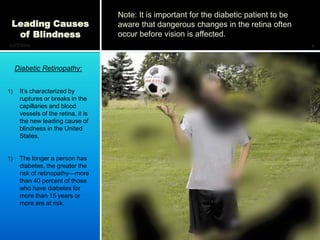 Note: It is important for the diabetic patient to be
 Leading Causes                      aware that dangerous changes in the retina often
  of Blindness                       occur before vision is affected.
12/7/2011                                                                                   4



     Diabetic Retinopathy:


1)    It’s characterized by
      ruptures or breaks in the
      capillaries and blood
      vessels of the retina, it is
      the new leading cause of
      blindness in the United
      States.


1)    The longer a person has
      diabetes, the greater the
      risk of retinopathy—more
      than 40 percent of those
      who have diabetes for
      more than 15 years or
      more are at risk.
 