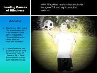 Note: Glaucoma rarely strikes until after
 Leading Causes                    the age of 35, and sight cannot be
  of Blindness                     restored.
12/7/2011                                                                      6



        GLAUCOMA


1)   Glaucoma is often called
     "the sneak thief of sight."
     If left untreated, vision
     can be reduced to a
     narrow area known as
     tunnel vision and
     then, total blindness.


1)   It is estimated that one
     out of every seven blind
     persons is a victim of
     glaucoma. All of these
     individuals had normal
     sight most of their lives.
 