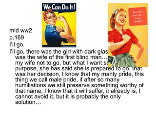 mid ww2p.169I’ll go.I’ll go, there was the girl with dark glasses, and there was the wife of the first blind man…I would prefer my wife not to go, but what I want serves no purpose, she has said she is prepared to go, that was her decision, I know that my manly pride, this thing we call male pride, if after so many humiliations we still preserve something worthy of that name, I know that it will suffer, it already is, I cannot avoid it, but it is probably the only solution…