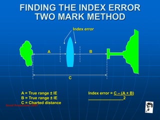 Grunt Productions 2007
FINDING THE INDEX ERROR
TWO MARK METHOD
A = True range ± IE
B = True range ± IE
C = Charted distance
Index error = C – (A + B)
2
A B
C
Index error
 