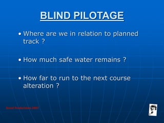 Grunt Productions 2007
BLIND PILOTAGE
• Where are we in relation to planned
track ?
• How much safe water remains ?
• How far to run to the next course
alteration ?
 