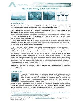 Arkios Italy

Blind Profile – Leading & Historic Italian Winery

Transaction Outline
Our Client is an Italian historic & well established, but modernly organized winery, ranking among
the Top-5 Producers of High-Quality Lambrusco, a Semi-Sparkling Red Wine.
Lambrusco Wine is nowadays one of the most interesting and dynamic Italian Wines on the
worldwide scenario, due to its peculiar characteristics.
Thanks to new viticultural and wine-making techniques and attention to quality, Lambrusco Wine
is today a top-quality wine (up to $ 50/bottle), as recognized by the market, by major wine
critics* and the numerous awards won.
It is the most exported Italian Wine, among more than 520 Italian wine varieties**, both in
traditional markets (USA, Japan, France, UK, Spain, etc.) and emerging markets (China, Asia, Brazil,
Russia), with still enormous potentialities to exploit.

In this “distinctive niche” - unique in the world - with 6 players counting for more than
90% production, the Target Company is a leading player active for more than 100 years,
with a well known brand recognized worldwide, positioned in the high-end segment.
The Company appoints Arkios Italy in the role of Advisor in order to find an Industrial
Player/Financial Investor, interested in partnering with the Company , to support it in further
growth and development, by exploiting the significant and increasing potentialities of Lambrusco
Wine on the worldwide scenario, starting from a modernly organized business, a worldwide well
appreciated Quality of Products and Brand Image, an interesting worldwide market positioning,
beside excellent Economic & Financial results.
Shareholders are ready to evaluate a majority investor and a stable partner in sustaining
company growth.

Company Profile
The Company – established in the XIX siècle, and listed in the National Register of
Historic Enterprises – is managed in an effective way by the 4th generation of the
Family. It is focused on the production of Lambrusco Wine of excellent and
superior quality, by supplying best grapes directly from its own vineyards (60
hectares) located in the Middle of Italy.
Today, Company's superb vintages can be found on the Wine Lists of the world's most prestigious
Restaurants (up to $ 40-50/bottle), as well as in top-class Wine bars, and the numerous awards
won by the labels have earned them a well-deserved place among Italy's finest products.
------------------------------------------------------------------------------------------------------------------------------------------------------------------------------*See for example: Eric Asimov, New York Times’ Wine Critic:
http://www.nytimes.com/2012/08/01/dining/reviews/lambrusco-a-perfect-warm-weather-wine-wants-you-back.html?pagewanted=1
(2013); http://www.nytimes.com/2007/07/18/dining/18pour.html?pagewanted=all&_r=0 (2008),
http://dinersjournal.blogs.nytimes.com/2006/07/26/lambrusco-no-joke/?_r=0 (2006)

** For Italian & European wine classification see: http://en.wikipedia.org/wiki/Italian_wine: Italian appellation system:
DOCG, DOC, IGT, Table Wine

 