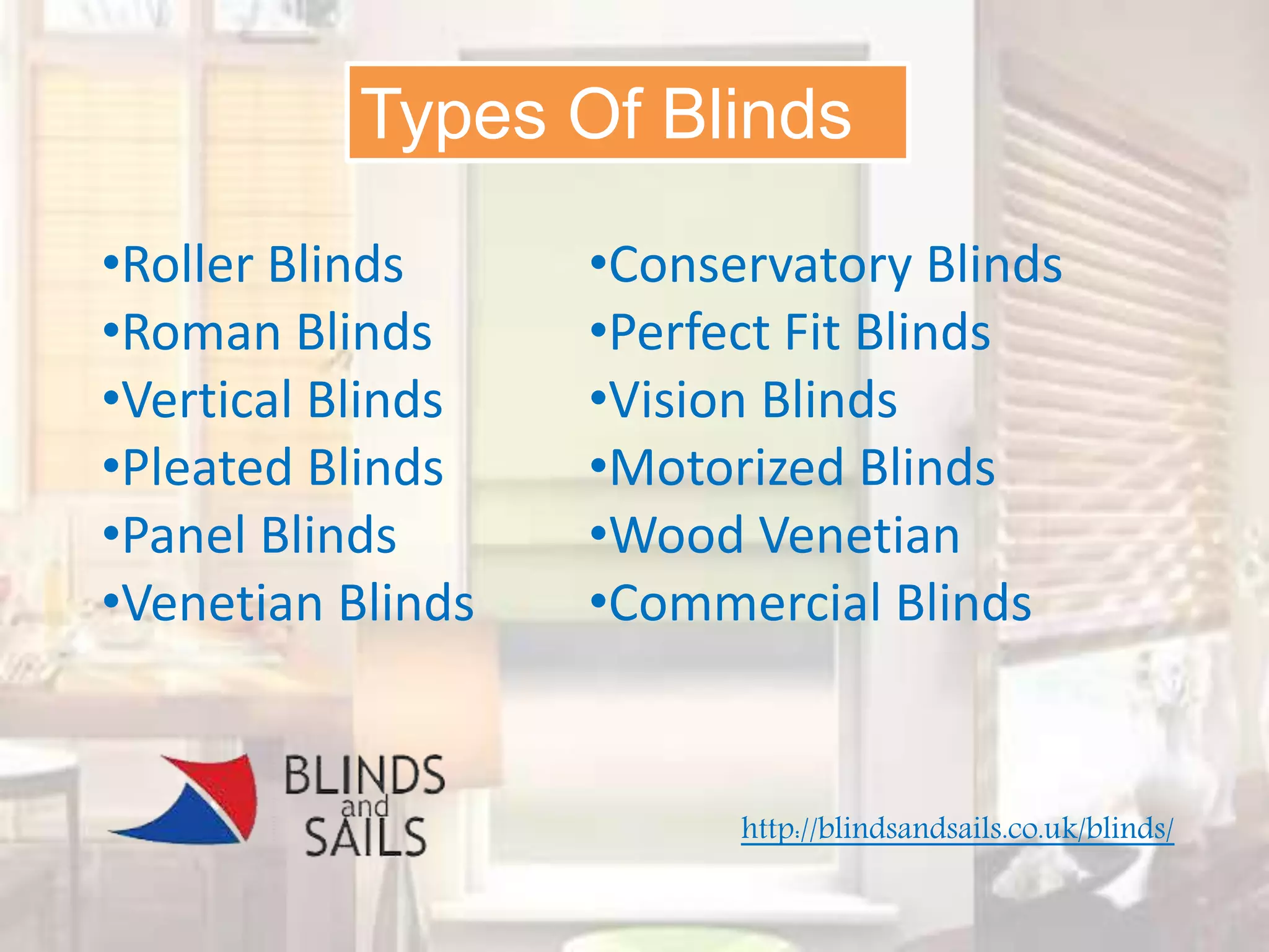 Types Of Blinds
•Roller Blinds
•Roman Blinds
•Vertical Blinds
•Pleated Blinds
•Panel Blinds
•Venetian Blinds
•Conservatory Blinds
•Perfect Fit Blinds
•Vision Blinds
•Motorized Blinds
•Wood Venetian
•Commercial Blinds
http://blindsandsails.co.uk/blinds/
 