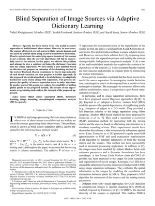 IEEE TRANSACTIONS ON IMAGE PROCESSING, VOL. 21, NO. 6, JUNE 2012                                                                                 2921




       Blind Separation of Image Sources via Adaptive
                     Dictionary Learning
Vahid Abolghasemi, Member, IEEE, Saideh Ferdowsi, Student Member, IEEE, and Saeid Sanei, Senior Member, IEEE



   Abstract—Sparsity has been shown to be very useful in source                         represents the instrumental noise or the imperfection of the
separation of multichannel observations. However, in most cases,                    model. In BSS, the aim is to estimate both and from the ob-
the sources of interest are not sparse in their current domain and                  servations. This problem does not have a unique solution in gen-
one needs to sparsify them using a known transform or dictionary.
If such a priori about the underlying sparse domain of the sources                  eral. However, one can ﬁnd a solution for (1) by imposing some
is not available, then the current algorithms will fail to success-                 constraints into the separation process and making the sources
fully recover the sources. In this paper, we address this problem                   distinguishable. Independent component analysis (ICA) is one
and attempt to give a solution via fusing the dictionary learning                   of the well-established methods that exploits the statistical in-
into the source separation. We ﬁrst deﬁne a cost function based                     dependence of the sources [2]. It also assumes that the sources
on this idea and propose an extension of the denoising method in
the work of Elad and Aharon to minimize it. Due to impracticality                   are non-Gaussian and attempts to separate them by minimizing
of such direct extension, we then propose a feasible approach. In                   the mutual information.
the proposed hierarchical method, a local dictionary is adaptively                     Nonnegativity is another constraint that has been shown to be
learned for each source along with separation. This process im-                     useful for source separation. In nonnegative matrix factoriza-
proves the quality of source separation even in noisy situations.                   tion, a nonnegative matrix is decomposed into a product of two
In another part of this paper, we explore the possibility of adding
global priors to the proposed method. The results of our experi-                    nonnegative matrices. The nonnegativity constraint allows only
ments are promising and conﬁrm the strength of the proposed ap-                     additive combination; hence, it can produce a part-based repre-
proach.                                                                             sentation of data [3].
   Index Terms—Blind source separation (BSS), dictionary                               In particular, and in image separation applications, there
learning, image denoising, morphological component analysis                         have been proposed several Bayesian approaches [4]–[8]. In
(MCA), sparsity.                                                                    [4], Kayabol et al. adopted a Markov random ﬁeld (MRF)
                                                                                    model to preserve the spatial dependence of neighboring pixels
                                                                                    (e.g., sharpness of edges) in a 2-D model. They provided a
                            I. INTRODUCTION
                                                                                    full Bayesian solution to the image separation using Gibbs
                                                                                    sampling. Another MRF-based method has been proposed by

I   N SIGNAL and image processing, there are many instances
    where a set of observations is available and we wish to re-
cover the sources generating these observations. This problem,
                                                                                    Tonazzini et al. in [7]. They used a maximum a posteriori
                                                                                    (MAP) estimation method for recovering both the mixing
                                                                                    matrix and the sources, based on alternating maximization in a
which is known as blind source separation (BSS), can be pre-                        simulated annealing scheme. Their experimental results have
sented by the following linear mixture model:                                       shown that this scheme is able to increase the robustness against
                                                                                    noise. Later, Tonazzini et al. [8] proposed to apply mean ﬁeld
                                                                             (1)    approximation to MRF and used expectation maximization
                                                                                    (EM) algorithm to estimate parameters of both the mixing
where                          is the observation matrix,
                                                                                    matrix and the sources. This method has been successfully
                   is the source matrix, and     is the
                                                                                    used in document processing application. In addition, in [9],
mixing matrix (throughout the paper, we assume that the mixing
                                                                                    the images have been modeled by hidden Markov ﬁelds with
matrix is column normalized). The additive        of size
                                                                                    unknown parameters and a Bayesian formulation has been
                                                                                    considered. A fast Monte Carlo Markov chain (MCMC) al-
                                                                                    gorithm has been proposed in this paper for joint separation
   Manuscript received July 16, 2011; revised November 04, 2011 and Jan-
uary 08, 2012; accepted February 04, 2012. Date of publication February 13,         and segmentation of mixed images. Kuruoglu et al. [10] have
2012; date of current version May 11, 2012. The associate editor coordinating       studied the detection of cosmic microwave background (CMB)
the review of this manuscript and approving it for publication was Prof. Bulent
                                                                                    using image separation techniques. They exploited the spatial
Sankur.
   V. Abolghasemi is with the School of Engineering and Design, Brunel Uni-         information in the images by modeling the correlation and
versity, Uxbridge UB8 3PH, U.K., and also with the Faculty of Engineering and       interactions between pixels by MRFs. They proposed a MAP
Physical Sciences, University of Surrey, Guildford, GU2 7XH, U.K. (e-mail:
                                                                                    algorithm for estimation of the sources and the mixing matrix
vabolghasemi@ieee.org).
   S. Ferdowsi and S. Sanei are with the Department of Computing, Faculty of        parameters.
Engineering and Physical Sciences, University of Surrey, Guildford GU2 7XH,            Different from MRF-based approaches for CMB detection
U.K.
                                                                                    in astrophysical images is spectral matching ICA (SMICA)
   Color versions of one or more of the ﬁgures in this paper are available online
at http://ieeexplore.ieee.org.                                                      method proposed by Cardoso et al. [5]. In SMICA, the spectral
   Digital Object Identiﬁer 10.1109/TIP.2012.2187530                                diversity of the sources is exploited. This enables SMICA

                                                                 1057-7149/$31.00 © 2012 IEEE
 