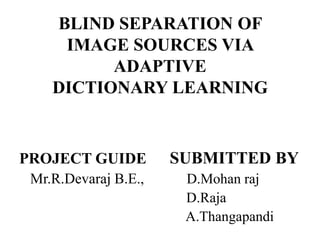 BLIND SEPARATION OF
     IMAGE SOURCES VIA
          ADAPTIVE
    DICTIONARY LEARNING


PROJECT GUIDE         SUBMITTED BY
 Mr.R.Devaraj B.E.,    D.Mohan raj
                       D.Raja
                       A.Thangapandi
 