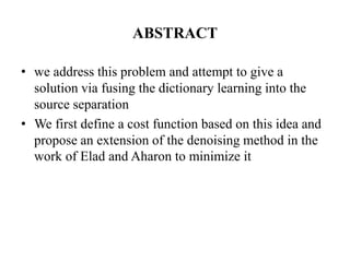 ABSTRACT

• we address this problem and attempt to give a
  solution via fusing the dictionary learning into the
  source separation
• We first define a cost function based on this idea and
  propose an extension of the denoising method in the
  work of Elad and Aharon to minimize it
 