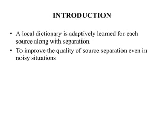 INTRODUCTION

• A local dictionary is adaptively learned for each
  source along with separation.
• To improve the quality of source separation even in
  noisy situations
 