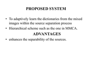 PROPOSED SYSTEM

• To adaptively learn the dictionaries from the mixed
  images within the source separation process
• Hierarchical scheme such as the one in MMCA.
                   ADVANTAGES
• enhances the separability of the sources.
 
