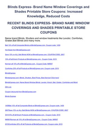 Blinds Express- Brand Name Window Coverings and
       Shades Printable Store Coupons: Increased
               Knowledge, Reduced Costs

   RECENT BLINDS EXPRESS- BRAND NAME WINDOW
     COVERINGS AND SHADES PRINTABLE STORE
                    COUPONS
Name brand Blinds, Shutters and window treatments like Levolor, Comfortex,
Graber,Bali Blinds and many more.
Bali 10% off all Composite Blinds at BlindsExpress.com. Coupon code: 1459

Hot Deals from BlindsExpress.com

Save 15% on ALL Bali Blinds NOW at BlindsExpress.com. COUPON CODE: 2607

10% off all Kirsch Products at BlindsExpress.com. Coupon Code: 3010

Norman all 15% off at BlindsExpress.com. Coupon Code: NM567

Comfortex 20% off all Products at BlindsExpress.com. Coupon code: 2010

BlindsExpress

Blindsexpress.com- Blinds, Shutters, Best Prices, Best Service! Click here!

BlindsExpress.com- Name Brand Window Blinds: Levolor, Kirsch, Bali, Graber, Comfortex and More!

DDI Link

Coupon discounts from BlindsExpress.com

Blinds Express




1459Bali 10% off all Composite Blinds at BlindsExpress.com. Coupon code: 1459

2607Save 15% on ALL Bali Blinds NOW at BlindsExpress.com. COUPON CODE: 2607

301010% off all Kirsch Products at BlindsExpress.com. Coupon Code: 3010

NM567Norman all 15% off at BlindsExpress.com. Coupon Code: NM567

2010Comfortex 20% off all Products at BlindsExpress.com. Coupon code: 2010
 