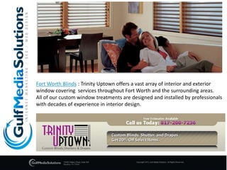 Fort Worth Blinds : Trinity Uptown offers a vast array of interior and exterior  window covering  services throughout Fort Worth and the surrounding areas.  All of our custom window treatments are designed and installed by professionals with decades of experience in interior design. 