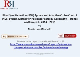 Blind Spot Detection (BSD) System and Adaptive Cruise Control
(ACC) System Market for Passenger Cars; by Geography – Trends
and Forecasts 2014 – 2019
By
MarketsandMarkets
Browse more reports on Market Research @.
http://www.rnrmarketresearch.com/reports/automotive-
transportation/automotive/automotive-technology
© RnRMarketResearch.com ; sales@rnrmarketresearch.com ;
+1 888 391 5441
 