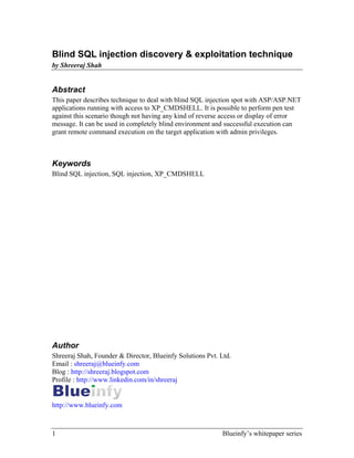 1 Blueinfy’s whitepaper series
Blind SQL injection discovery & exploitation technique
by Shreeraj Shah
Abstract
This paper describes technique to deal with blind SQL injection spot with ASP/ASP.NET
applications running with access to XP_CMDSHELL. It is possible to perform pen test
against this scenario though not having any kind of reverse access or display of error
message. It can be used in completely blind environment and successful execution can
grant remote command execution on the target application with admin privileges.
Keywords
Blind SQL injection, SQL injection, XP_CMDSHELL
Author
Shreeraj Shah, Founder & Director, Blueinfy Solutions Pvt. Ltd.
Email : shreeraj@blueinfy.com
Blog : http://shreeraj.blogspot.com
Profile : http://www.linkedin.com/in/shreeraj
http://www.blueinfy.com
 