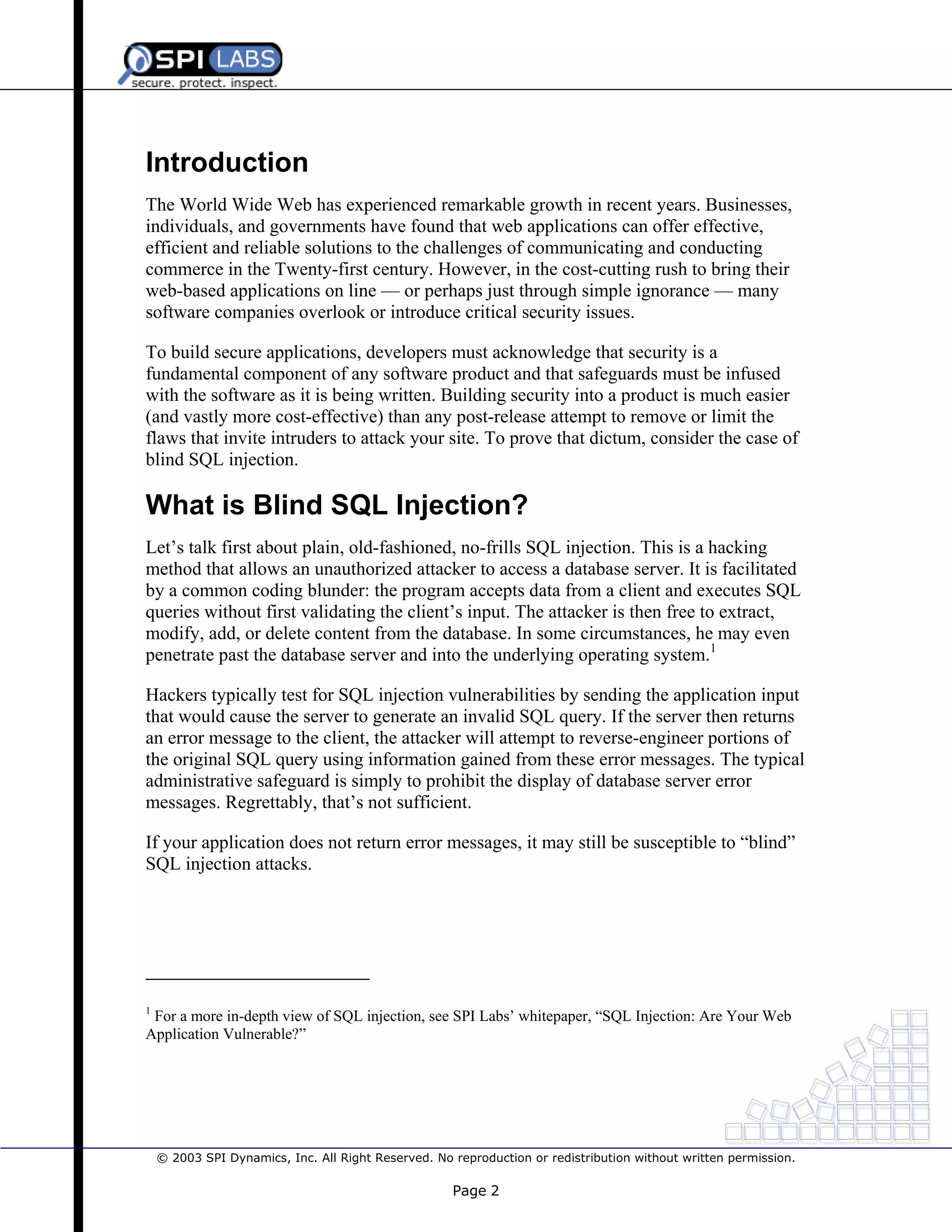 Introduction
The World Wide Web has experienced remarkable growth in recent years. Businesses,
individuals, and governments have found that web applications can offer effective,
efficient and reliable solutions to the challenges of communicating and conducting
commerce in the Twenty-first century. However, in the cost-cutting rush to bring their
web-based applications on line — or perhaps just through simple ignorance — many
software companies overlook or introduce critical security issues.
To build secure applications, developers must acknowledge that security is a
fundamental component of any software product and that safeguards must be infused
with the software as it is being written. Building security into a product is much easier
(and vastly more cost-effective) than any post-release attempt to remove or limit the
flaws that invite intruders to attack your site. To prove that dictum, consider the case of
blind SQL injection.

What is Blind SQL Injection?
Let’s talk first about plain, old-fashioned, no-frills SQL injection. This is a hacking
method that allows an unauthorized attacker to access a database server. It is facilitated
by a common coding blunder: the program accepts data from a client and executes SQL
queries without first validating the client’s input. The attacker is then free to extract,
modify, add, or delete content from the database. In some circumstances, he may even
penetrate past the database server and into the underlying operating system.1
Hackers typically test for SQL injection vulnerabilities by sending the application input
that would cause the server to generate an invalid SQL query. If the server then returns
an error message to the client, the attacker will attempt to reverse-engineer portions of
the original SQL query using information gained from these error messages. The typical
administrative safeguard is simply to prohibit the display of database server error
messages. Regrettably, that’s not sufficient.
If your application does not return error messages, it may still be susceptible to “blind”
SQL injection attacks.

1

For a more in-depth view of SQL injection, see SPI Labs’ whitepaper, “SQL Injection: Are Your Web
Application Vulnerable?”

© 2003 SPI Dynamics, Inc. All Right Reserved. No reproduction or redistribution without written permission.

Page 2

 