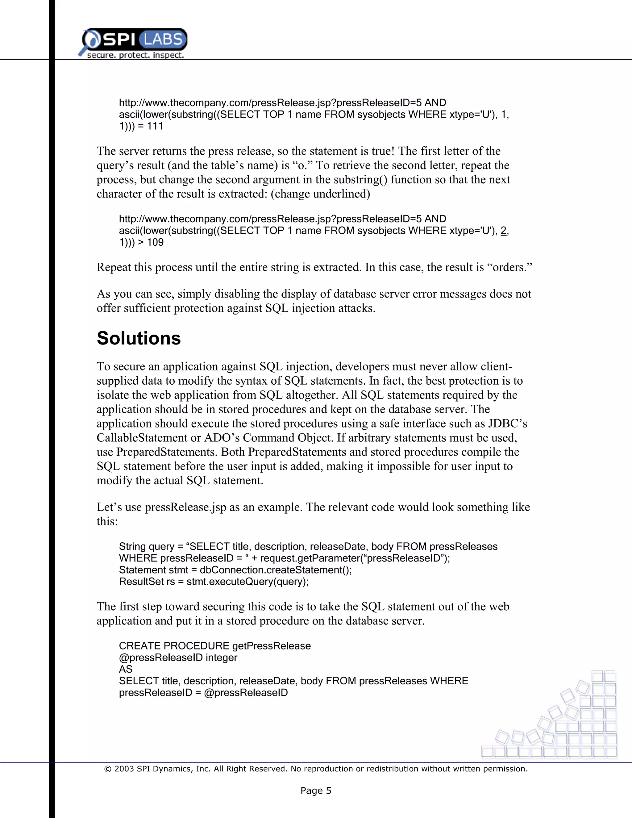 http://www.thecompany.com/pressRelease.jsp?pressReleaseID=5 AND
ascii(lower(substring((SELECT TOP 1 name FROM sysobjects WHERE xtype='U'), 1,
1))) = 111

The server returns the press release, so the statement is true! The first letter of the
query’s result (and the table’s name) is “o.” To retrieve the second letter, repeat the
process, but change the second argument in the substring() function so that the next
character of the result is extracted: (change underlined)
http://www.thecompany.com/pressRelease.jsp?pressReleaseID=5 AND
ascii(lower(substring((SELECT TOP 1 name FROM sysobjects WHERE xtype='U'), 2,
1))) > 109

Repeat this process until the entire string is extracted. In this case, the result is “orders.”
As you can see, simply disabling the display of database server error messages does not
offer sufficient protection against SQL injection attacks.

Solutions
To secure an application against SQL injection, developers must never allow clientsupplied data to modify the syntax of SQL statements. In fact, the best protection is to
isolate the web application from SQL altogether. All SQL statements required by the
application should be in stored procedures and kept on the database server. The
application should execute the stored procedures using a safe interface such as JDBC’s
CallableStatement or ADO’s Command Object. If arbitrary statements must be used,
use PreparedStatements. Both PreparedStatements and stored procedures compile the
SQL statement before the user input is added, making it impossible for user input to
modify the actual SQL statement.
Let’s use pressRelease.jsp as an example. The relevant code would look something like
this:
String query = “SELECT title, description, releaseDate, body FROM pressReleases
WHERE pressReleaseID = “ + request.getParameter(“pressReleaseID”);
Statement stmt = dbConnection.createStatement();
ResultSet rs = stmt.executeQuery(query);

The first step toward securing this code is to take the SQL statement out of the web
application and put it in a stored procedure on the database server.
CREATE PROCEDURE getPressRelease
@pressReleaseID integer
AS
SELECT title, description, releaseDate, body FROM pressReleases WHERE
pressReleaseID = @pressReleaseID

© 2003 SPI Dynamics, Inc. All Right Reserved. No reproduction or redistribution without written permission.

Page 5

 