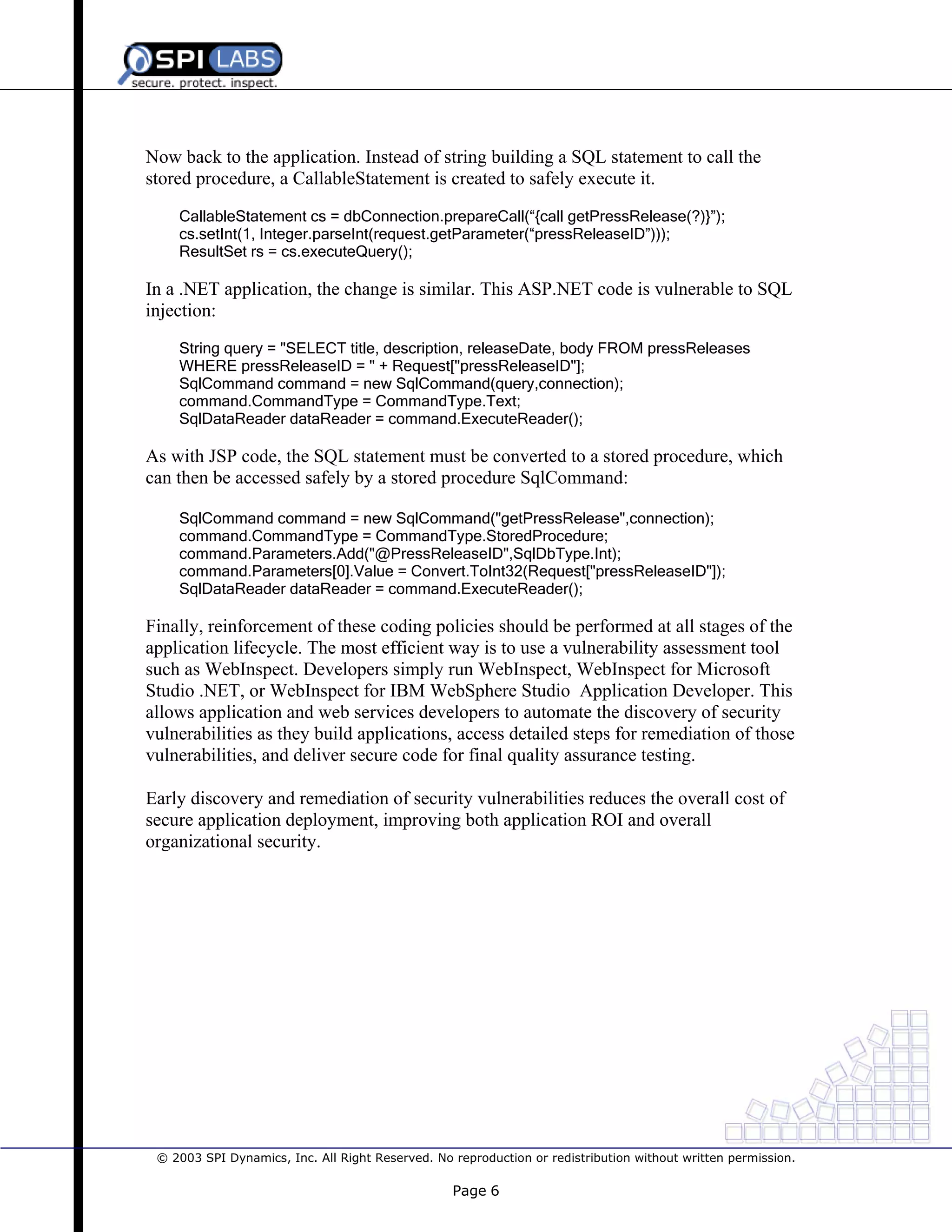 Now back to the application. Instead of string building a SQL statement to call the
stored procedure, a CallableStatement is created to safely execute it.
CallableStatement cs = dbConnection.prepareCall(“{call getPressRelease(?)}”);
cs.setInt(1, Integer.parseInt(request.getParameter(“pressReleaseID”)));
ResultSet rs = cs.executeQuery();

In a .NET application, the change is similar. This ASP.NET code is vulnerable to SQL
injection:
String query = "SELECT title, description, releaseDate, body FROM pressReleases
WHERE pressReleaseID = " + Request["pressReleaseID"];
SqlCommand command = new SqlCommand(query,connection);
command.CommandType = CommandType.Text;
SqlDataReader dataReader = command.ExecuteReader();

As with JSP code, the SQL statement must be converted to a stored procedure, which
can then be accessed safely by a stored procedure SqlCommand:
SqlCommand command = new SqlCommand("getPressRelease",connection);
command.CommandType = CommandType.StoredProcedure;
command.Parameters.Add("@PressReleaseID",SqlDbType.Int);
command.Parameters[0].Value = Convert.ToInt32(Request["pressReleaseID"]);
SqlDataReader dataReader = command.ExecuteReader();

Finally, reinforcement of these coding policies should be performed at all stages of the
application lifecycle. The most efficient way is to use a vulnerability assessment tool
such as WebInspect. Developers simply run WebInspect, WebInspect for Microsoft
Studio .NET, or WebInspect for IBM WebSphere Studio Application Developer. This
allows application and web services developers to automate the discovery of security
vulnerabilities as they build applications, access detailed steps for remediation of those
vulnerabilities, and deliver secure code for final quality assurance testing.
Early discovery and remediation of security vulnerabilities reduces the overall cost of
secure application deployment, improving both application ROI and overall
organizational security.

© 2003 SPI Dynamics, Inc. All Right Reserved. No reproduction or redistribution without written permission.

Page 6

 