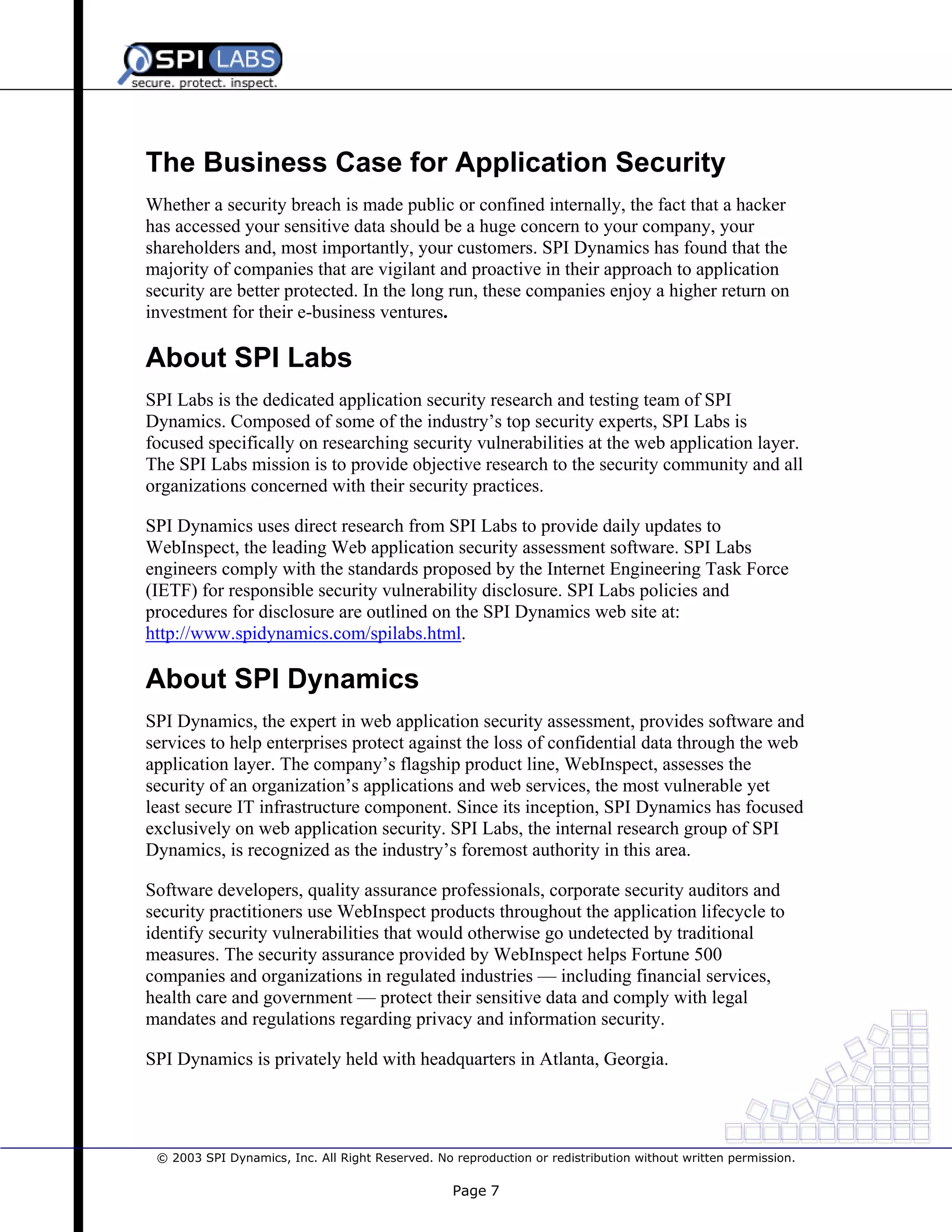 The Business Case for Application Security
Whether a security breach is made public or confined internally, the fact that a hacker
has accessed your sensitive data should be a huge concern to your company, your
shareholders and, most importantly, your customers. SPI Dynamics has found that the
majority of companies that are vigilant and proactive in their approach to application
security are better protected. In the long run, these companies enjoy a higher return on
investment for their e-business ventures.

About SPI Labs
SPI Labs is the dedicated application security research and testing team of SPI
Dynamics. Composed of some of the industry’s top security experts, SPI Labs is
focused specifically on researching security vulnerabilities at the web application layer.
The SPI Labs mission is to provide objective research to the security community and all
organizations concerned with their security practices.
SPI Dynamics uses direct research from SPI Labs to provide daily updates to
WebInspect, the leading Web application security assessment software. SPI Labs
engineers comply with the standards proposed by the Internet Engineering Task Force
(IETF) for responsible security vulnerability disclosure. SPI Labs policies and
procedures for disclosure are outlined on the SPI Dynamics web site at:
http://www.spidynamics.com/spilabs.html.

About SPI Dynamics
SPI Dynamics, the expert in web application security assessment, provides software and
services to help enterprises protect against the loss of confidential data through the web
application layer. The company’s flagship product line, WebInspect, assesses the
security of an organization’s applications and web services, the most vulnerable yet
least secure IT infrastructure component. Since its inception, SPI Dynamics has focused
exclusively on web application security. SPI Labs, the internal research group of SPI
Dynamics, is recognized as the industry’s foremost authority in this area.
Software developers, quality assurance professionals, corporate security auditors and
security practitioners use WebInspect products throughout the application lifecycle to
identify security vulnerabilities that would otherwise go undetected by traditional
measures. The security assurance provided by WebInspect helps Fortune 500
companies and organizations in regulated industries — including financial services,
health care and government — protect their sensitive data and comply with legal
mandates and regulations regarding privacy and information security.
SPI Dynamics is privately held with headquarters in Atlanta, Georgia.

© 2003 SPI Dynamics, Inc. All Right Reserved. No reproduction or redistribution without written permission.

Page 7

 