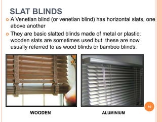 SLAT BLINDS
 A Venetian blind (or venetian blind) has horizontal slats, one
above another
 They are basic slatted blinds made of metal or plastic;
wooden slats are sometimes used but these are now
usually referred to as wood blinds or bamboo blinds.
10
WOODEN ALUMINIUM
 