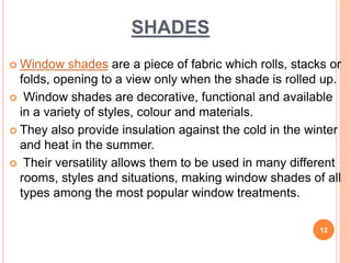 SHADES
 Window shades are a piece of fabric which rolls, stacks or
folds, opening to a view only when the shade is rolled up.
 Window shades are decorative, functional and available
in a variety of styles, colour and materials.
 They also provide insulation against the cold in the winter
and heat in the summer.
 Their versatility allows them to be used in many different
rooms, styles and situations, making window shades of all
types among the most popular window treatments.
12
 
