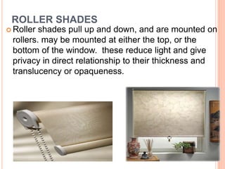 ROLLER SHADES
 Roller shades pull up and down, and are mounted on
rollers. may be mounted at either the top, or the
bottom of the window. these reduce light and give
privacy in direct relationship to their thickness and
translucency or opaqueness.
16
 