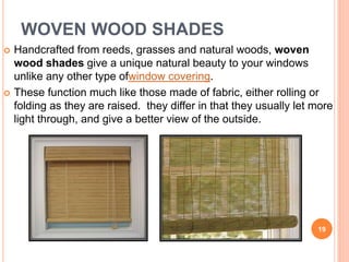 WOVEN WOOD SHADES
 Handcrafted from reeds, grasses and natural woods, woven
wood shades give a unique natural beauty to your windows
unlike any other type ofwindow covering.
 These function much like those made of fabric, either rolling or
folding as they are raised. they differ in that they usually let more
light through, and give a better view of the outside.
19
 