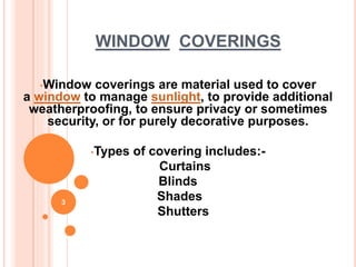 WINDOW COVERINGS
•Window coverings are material used to cover
a window to manage sunlight, to provide additional
weatherproofing, to ensure privacy or sometimes
security, or for purely decorative purposes.
•Types of covering includes:-
Curtains
Blinds
Shades
Shutters
3
 