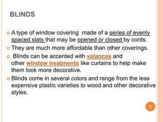 BLINDS
 A type of window covering made of a series of evenly
spaced slats that may be opened or closed by cords.
 They are much more affordable than other coverings.
 Blinds can be accented with valances and
other window treatments like curtains to help make
them look more decorative.
 Blinds come in several colors and range from the less
expensive plastic varieties to wood and other decorative
styles.
5
 
