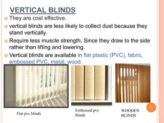 VERTICAL BLINDS
 They are cost effective.
 vertical blinds are less likely to collect dust because they
stand vertically.
 Require less muscle strength, Since they draw to the side
rather than lifting and lowering.
 Vertical blinds are available in flat plastic (PVC), fabric,
embossed PVC, metal, wood.
7
Embossed pvc
blindsFlat pvc blinds
WOODEN
BLINDS
 