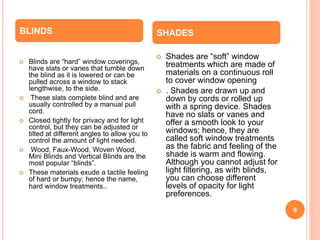 9
 Blinds are “hard” window coverings,
have slats or vanes that tumble down
the blind as it is lowered or can be
pulled across a window to stack
lengthwise, to the side.
 These slats complete blind and are
usually controlled by a manual pull
cord.
 Closed tightly for privacy and for light
control, but they can be adjusted or
tilted at different angles to allow you to
control the amount of light needed.
 Wood, Faux-Wood, Woven Wood,
Mini Blinds and Vertical Blinds are the
most popular “blinds”.
 These materials exude a tactile feeling
of hard or bumpy; hence the name,
hard window treatments..
 Shades are “soft” window
treatments which are made of
materials on a continuous roll
to cover window opening
 . Shades are drawn up and
down by cords or rolled up
with a spring device. Shades
have no slats or vanes and
offer a smooth look to your
windows; hence, they are
called soft window treatments
as the fabric and feeling of the
shade is warm and flowing.
Although you cannot adjust for
light filtering, as with blinds,
you can choose different
levels of opacity for light
preferences.
BLINDS SHADES
 