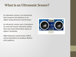 What is an Ultrasonic Sensor?
An ultrasonic sensor is an instrument
that measures the distance to an
object using ultrasonic sound waves.
An ultrasonic sensor uses a transducer
to send and receive ultrasonic pulses
that relay back information about an
object’s proximity.
High-frequency sound waves reflect
across boundaries to produce distinct
echo patterns.
 