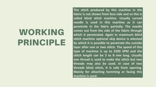 The stitch produced by this machine in the
fabric is not shown from face side and so this is
called blind stitch machine. Usually curved
needle is used in this machine as it can
penetrate in the fabric partially. The needle
comes out from the side of the fabric through
which it penetrated. Again in maximum blind
stitch machine optional skip device is attested
by which it is possible to penetrate the outside
layer after one or two stitch. The speed of this
type of machine is up to 2500 SPM and the
stitch length can be 3 to 8 mm long. Usually
one thread is used to make the stitch but two
threads may also be used. In case of two
threads blind stitch, it is safe from opening.
Mainly for attaching hemming or facing this
machine is used.
 